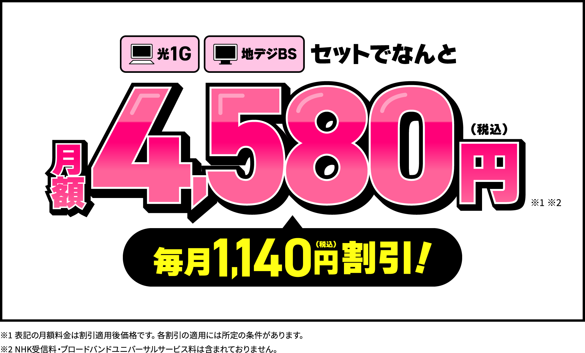 【お得1】「光1G」と「地デジBS」がセットで2年間ずっと月額4,580円。毎月1,140円（税込）割引（※表記の月額料金は割引適用後価格です。各割引の適用には所定の条件があります。※表記の月額料金にはNHK受信料・ブロードバンドユニバーサルサービス料は含まれておりません。）