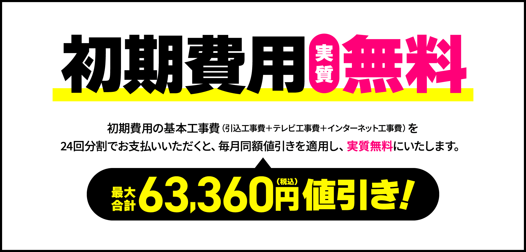 【お得2】初期費用実質無料！初期費用の基本工事費（引込工事費＋テレビ工事費＋インターネット工事費）を24回分割でお支払いいただくと、毎月同額値引きを適用し、実質無料にいたします。最大合計63,360円（税込）値引き
