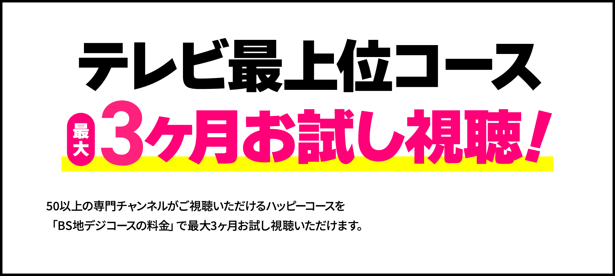 【お得3】テレビ最上位コース最大3ヶ月お試し視聴！50以上の専門チャンネルがご視聴いただけるハッピーコースを「BS地デジコースの料金」で最大3ヶ月お試し視聴いただけます。