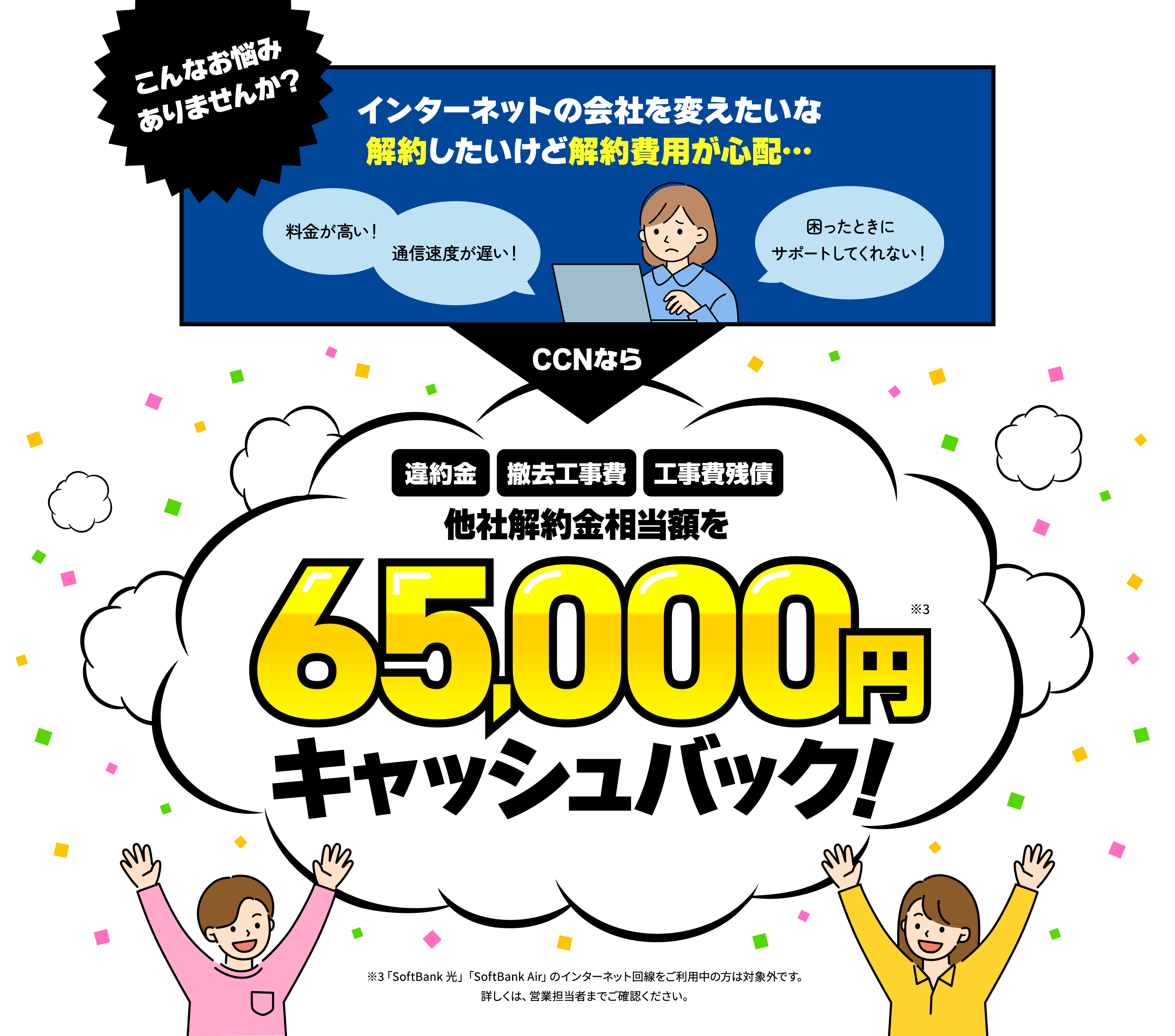 「料金が高い！」「通信速度が遅い！」「困ったときにサポートしてくれない！」「インターネットの会社を変えたいな。解約したいけど解約費用が心配…」CCNなら「違約金」「撤去工事費」「工事費残債」などの他社解約金相当額を最大65,000円キャッシュバック！※「SoftBank 光」「SoftBank Air」のインターネット回線をご利用中の方は対象外です。詳しくは、営業担当者までご確認ください。
