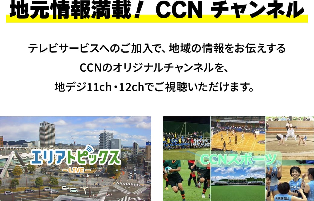 地元情報満載！CCNチャンネル。テレビサービスへのご加入で、地域の情報をお伝えするCCNのオリジナルチャンネルを、地デジ11ch・12chでご視聴いただけます。