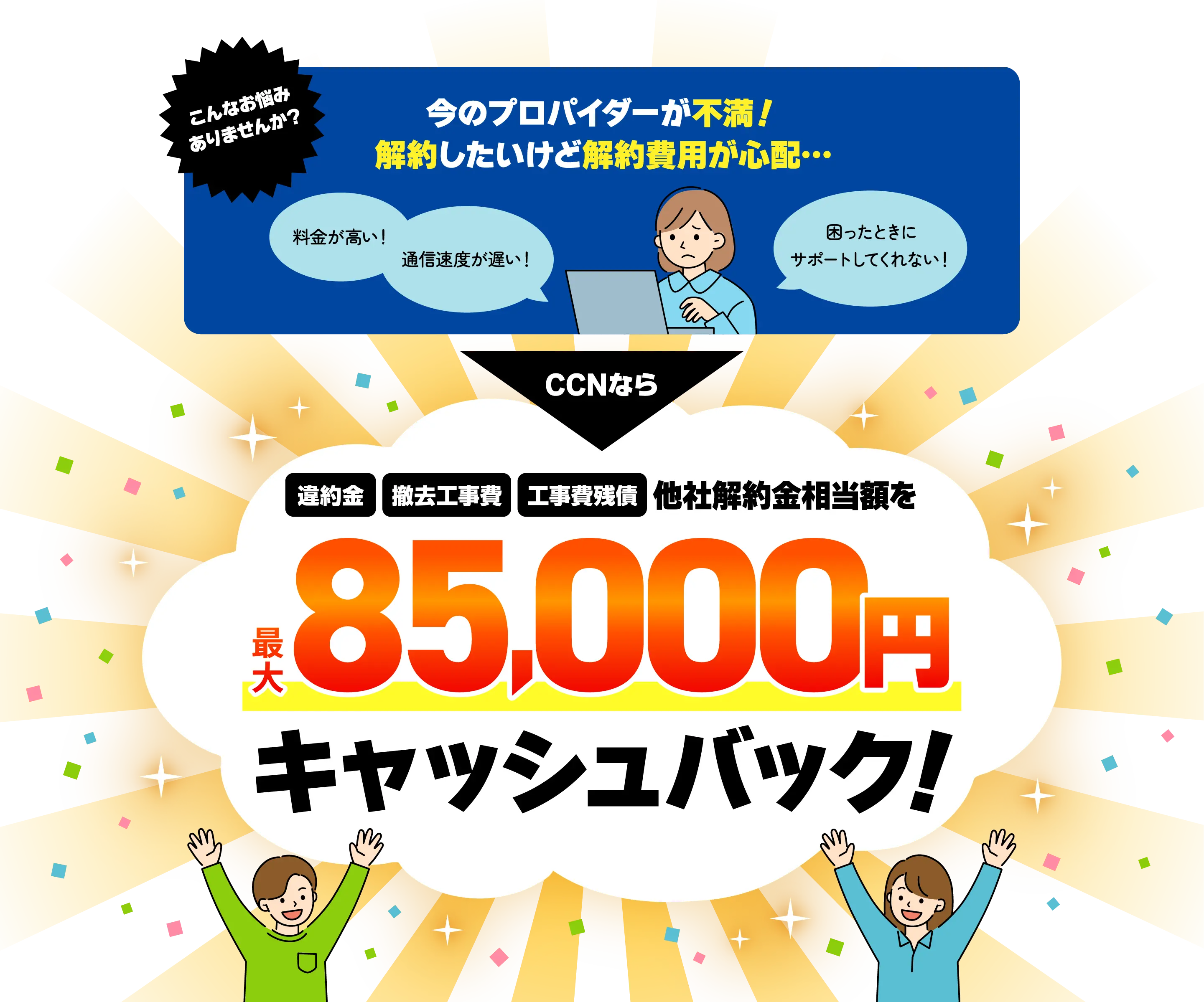 「料金が高い！」「通信速度が遅い！」「困ったときにサポートしてくれない！」こんなお悩みありませんか？　今のプロパイダーが不満！解約したいけど解約費用が心配…　CCNなら他社解約金相当額を最大85,000円キャッシュバック！