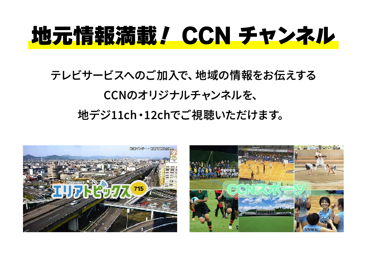 地元情報満載！CCNチャンネル。テレビサービスへのご加入で、地域の情報をお伝えするCCNのオリジナルチャンネルを、地デジ11ch・12chでご視聴いただけます。