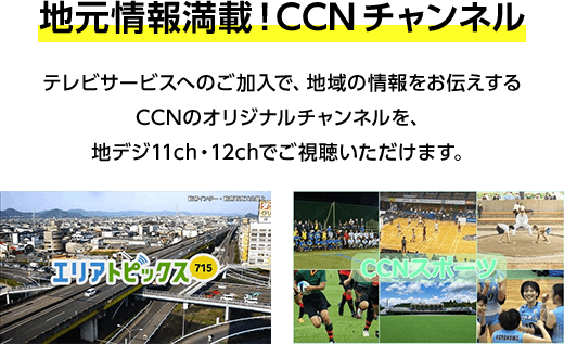 地元情報満載！CCNチャンネル。テレビサービスへのご加入で、地域の情報をお伝えするCCNのオリジナルチャンネルを、地デジ11ch・12chでご視聴いただけます。